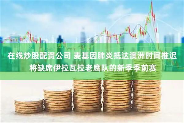 在线炒股配资公司 麦基因肺炎抵达澳洲时间推迟 将缺席伊拉瓦拉老鹰队的新季季前赛