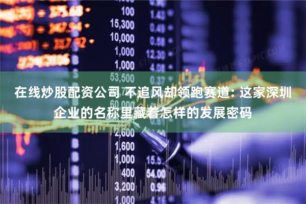 在线炒股配资公司 不追风却领跑赛道: 这家深圳企业的名称里藏着怎样的发展密码