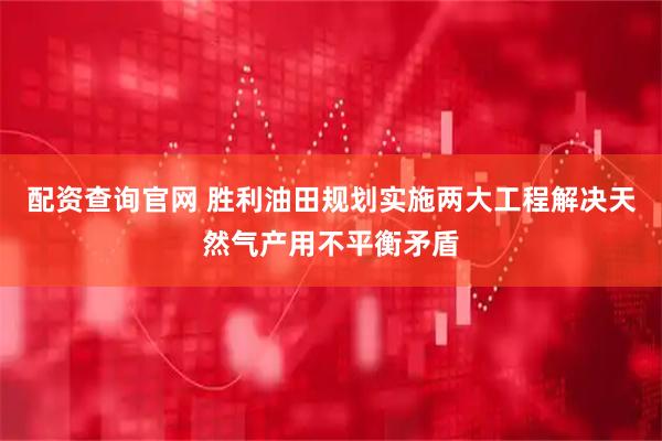 配资查询官网 胜利油田规划实施两大工程解决天然气产用不平衡矛盾
