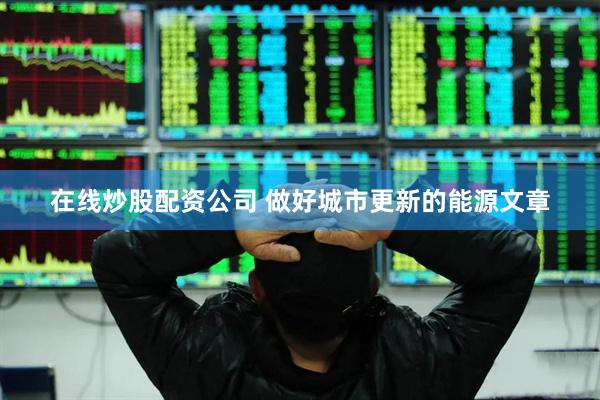 在线炒股配资公司 做好城市更新的能源文章