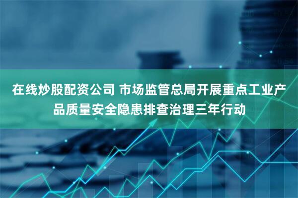 在线炒股配资公司 市场监管总局开展重点工业产品质量安全隐患排查治理三年行动