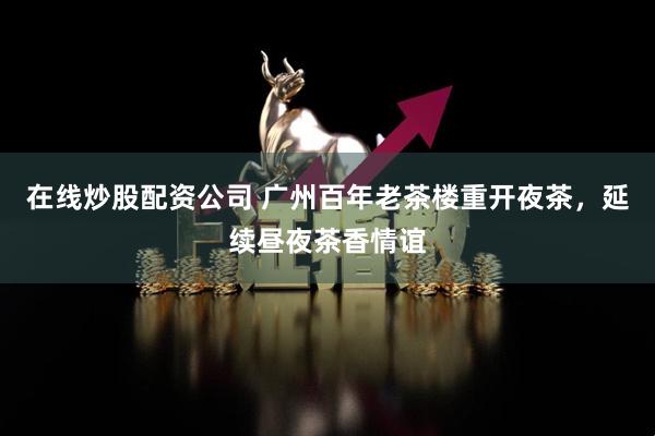 在线炒股配资公司 广州百年老茶楼重开夜茶，延续昼夜茶香情谊