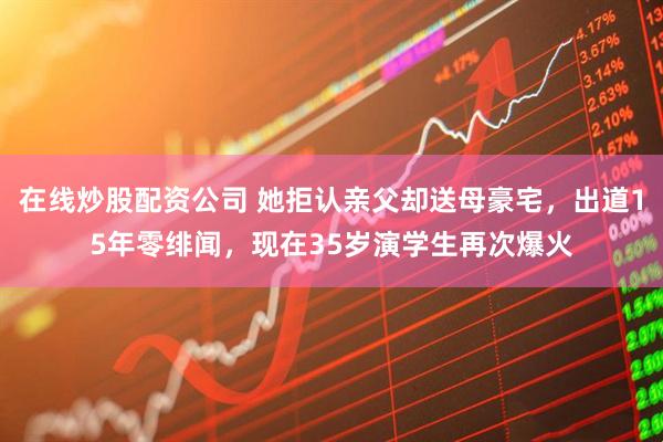 在线炒股配资公司 她拒认亲父却送母豪宅，出道15年零绯闻，现在35岁演学生再次爆火