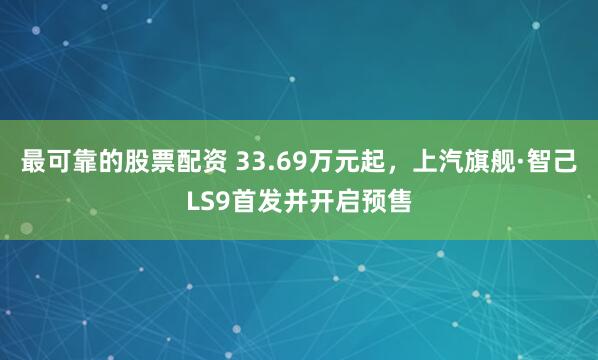 最可靠的股票配资 33.69万元起，上汽旗舰·智己LS9首发并开启预售