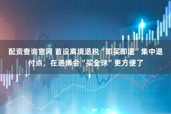 配资查询官网 首设离境退税“即买即退”集中退付点，在进博会“买全球”更方便了