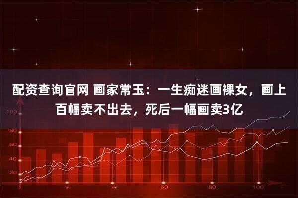 配资查询官网 画家常玉:一生痴迷画裸女,画上百幅卖不出去,死后一幅画卖3亿