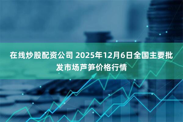在线炒股配资公司 2025年12月6日全国主要批发市场芦笋价格行情