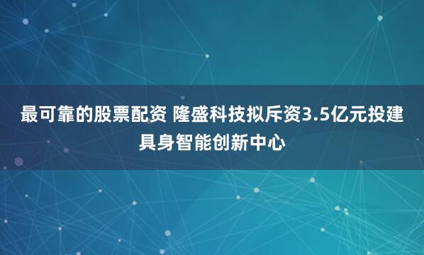 最可靠的股票配资 隆盛科技拟斥资3.5亿元投建具身智能创新中心