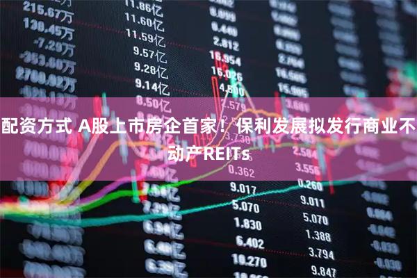 配资方式 A股上市房企首家！保利发展拟发行商业不动产REITs