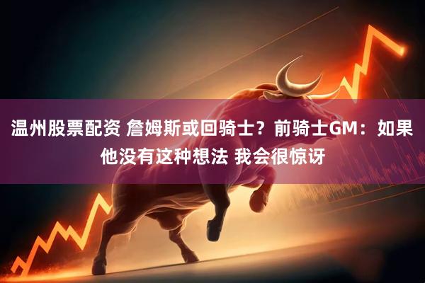 温州股票配资 詹姆斯或回骑士？前骑士GM：如果他没有这种想法 我会很惊讶