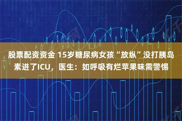 股票配资资金 15岁糖尿病女孩“放纵”没打胰岛素进了ICU,医生:如呼吸有烂苹果味需警惕