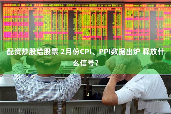 配资炒股给股票 2月份CPI、PPI数据出炉 释放什么信号？