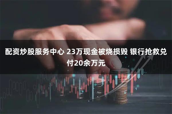 配资炒股服务中心 23万现金被烧损毁 银行抢救兑付20余万元