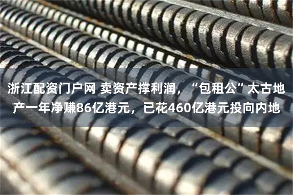 浙江配资门户网 卖资产撑利润，“包租公”太古地产一年净赚86亿港元，已花460亿港元投向内地