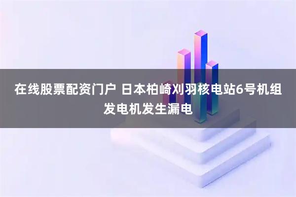 在线股票配资门户 日本柏崎刈羽核电站6号机组发电机发生漏电