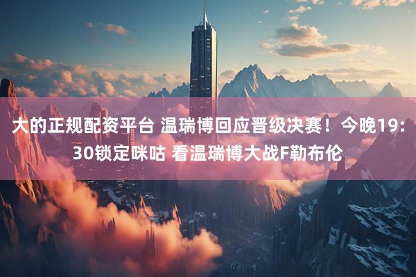 大的正规配资平台 温瑞博回应晋级决赛！今晚19:30锁定咪咕 看温瑞博大战F勒布伦