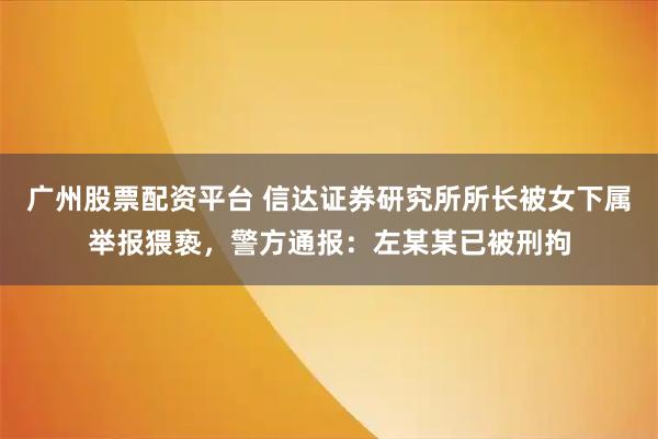 广州股票配资平台 信达证券研究所所长被女下属举报猥亵,警方通报:左某某已被刑拘