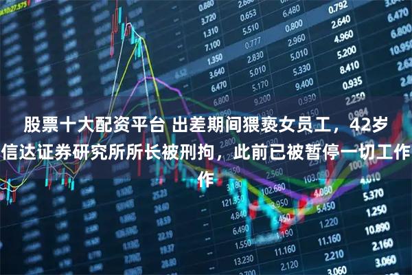 股票十大配资平台 出差期间猥亵女员工,42岁信达证券研究所所长被刑拘,此前已被暂停一切工作