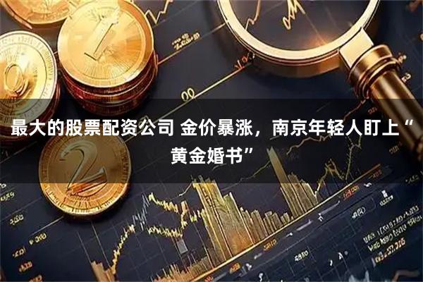 最大的股票配资公司 金价暴涨，南京年轻人盯上“黄金婚书”