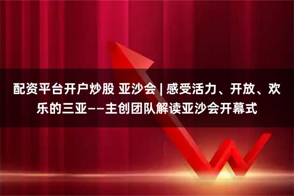 配资平台开户炒股 亚沙会 | 感受活力、开放、欢乐的三亚——主创团队解读亚沙会开幕式