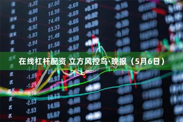 在线杠杆配资 立方风控鸟·晚报（5月6日）