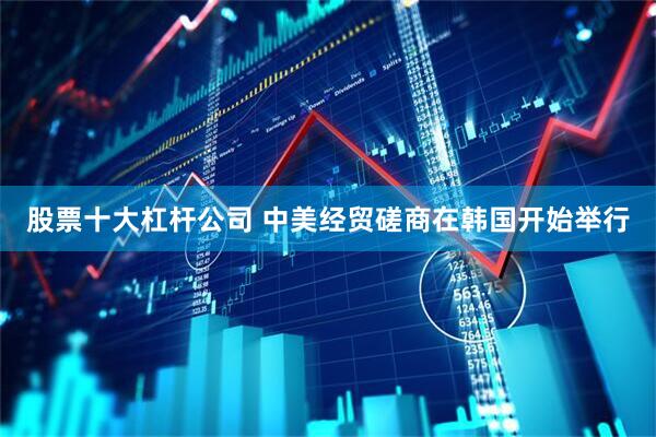 股票十大杠杆公司 中美经贸磋商在韩国开始举行