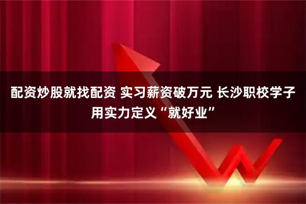 配资炒股就找配资 实习薪资破万元 长沙职校学子用实力定义“就好业”