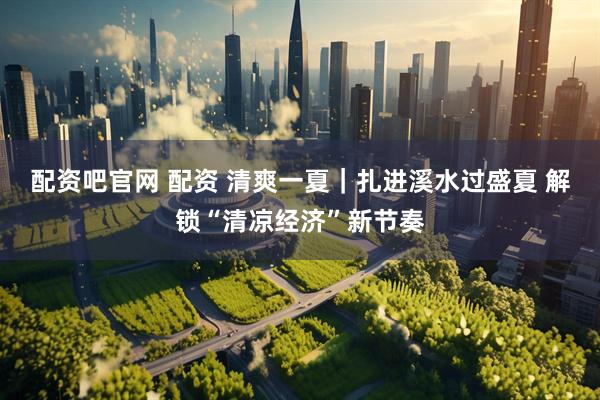 配资吧官网 配资 清爽一夏｜扎进溪水过盛夏 解锁“清凉经济”新节奏