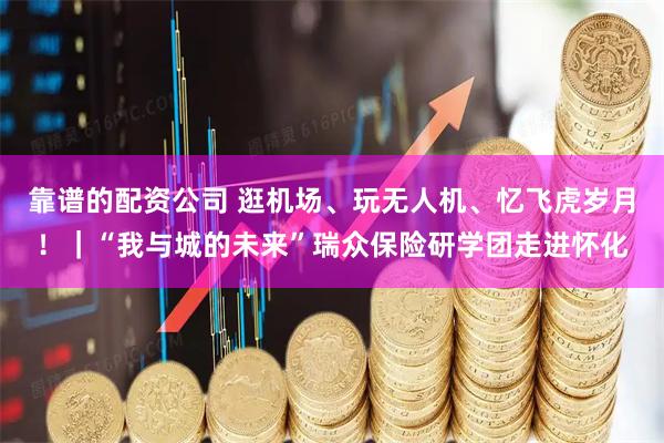 靠谱的配资公司 逛机场、玩无人机、忆飞虎岁月！｜“我与城的未来”瑞众保险研学团走进怀化